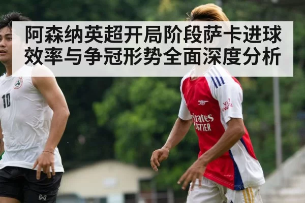 阿森纳英超开局阶段萨卡进球效率与争冠形势全面深度分析