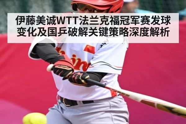 伊藤美诚WTT法兰克福冠军赛发球变化及国乒破解关键策略深度解析
