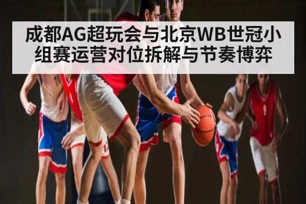成都AG超玩会与北京WB世冠小组赛运营对位拆解与节奏博弈